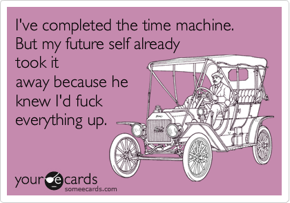 I've completed the time machine. But my future self already
took it
away because he 
knew I'd fuck
everything up.