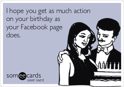 I hope you get as much action
on your birthday as
your Facebook page
does.