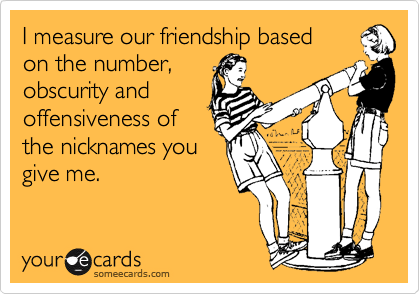 I measure our friendship based 
on the number,
obscurity and
offensiveness of
the nicknames you
give me.