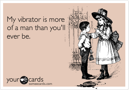 My vibrator is moreof a man than you'llever be.