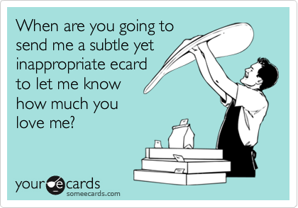 When are you going tosend me a subtle yetinappropriate ecardto let me knowhow much youlove me?