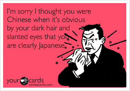 I'm sorry I thought you were Chinese when it's obviousby your dark hair andslanted eyes that youare clearly Japanese.
