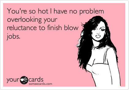You're so hot I have no problem overlooking your
reluctance to finish blow
jobs.