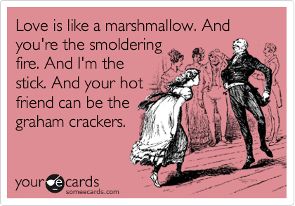Love is like a marshmallow. And you're the smoldering
fire. And I'm the
stick. And your hot
friend can be the
graham crackers.