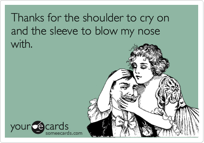 Thanks for the shoulder to cry on and the sleeve to blow my nose with.