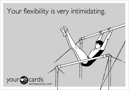 Your flexibility is very intimidating.