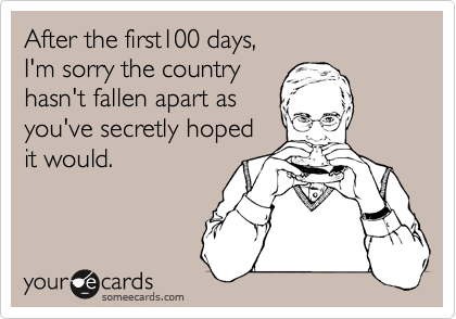 After the first100 days, 
I'm sorry the country 
hasn't fallen apart as 
you've secretly hoped
it would.