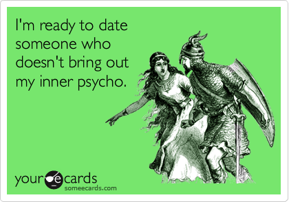 I'm ready to datesomeone whodoesn't bring outmy inner psycho.