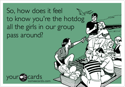 So, how does it feel
to know you're the hotdog 
all the girls in our group
pass around?