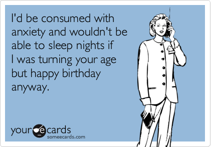 I'd be consumed with
anxiety and wouldn't be
able to sleep nights if
I was turning your age
but happy birthday 
anyway. 
 
