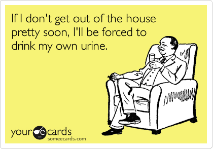 If I don't get out of the house
pretty soon, I'll be forced to
drink my own urine.