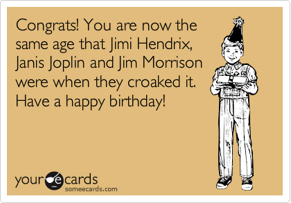 Congrats! You are now the
same age that Jimi Hendrix,
Janis Joplin and Jim Morrison
were when they croaked it.
Have a happy birthday!