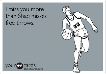 I miss you more 
than Shaq misses 
free throws.