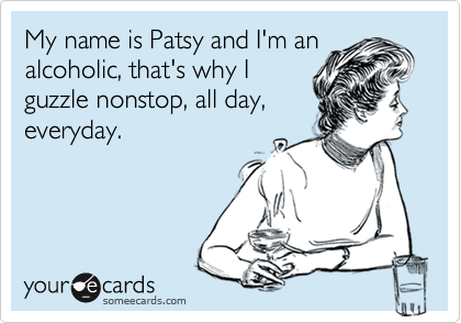 My name is Patsy and I'm analcoholic, that's why Iguzzle nonstop, all day,everyday.