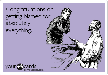 Congratulations on
getting blamed for
absolutely
everything.