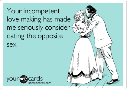 Your incompetent
love-making has made
me seriously consider
dating the opposite
sex.