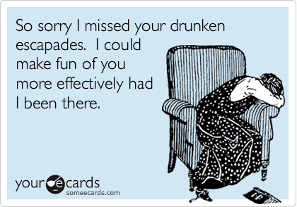 So sorry I missed your drunken escapades.  I could 
make fun of you
more effectively had 
I been there.