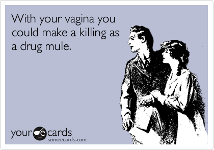 With your vagina you
could make a killing as
a drug mule.