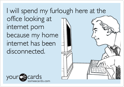 I will spend my furlough here at the office looking at
internet porn
because my home
internet has been
disconnected.