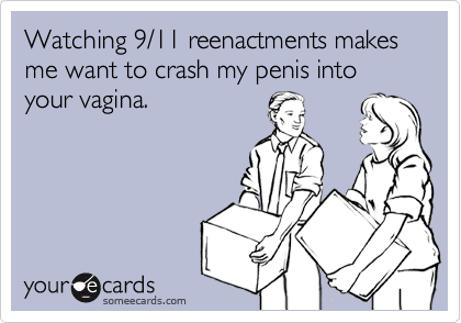 Watching 9/11 reenactments makes me want to crash my penis into your vagina.