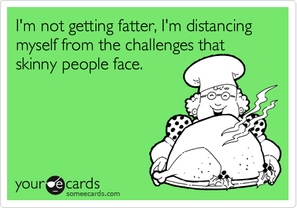 I'm not getting fatter, I'm distancing myself from the challenges that skinny people face.