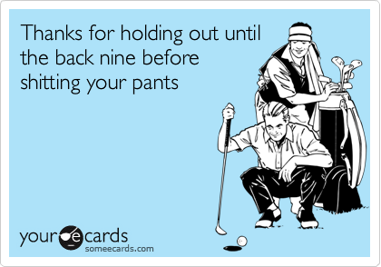 Thanks for holding out until
the back nine before
shitting your pants