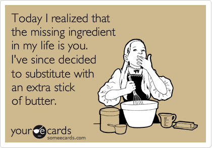 Today I realized that 
the missing ingredient 
in my life is you.  
I've since decided
to substitute with
an extra stick
of butter.