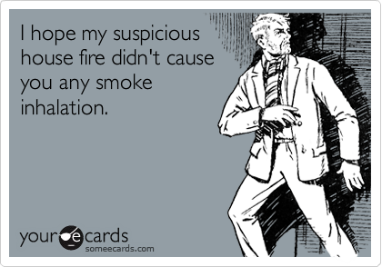 I hope my suspicious
house fire didn't cause
you any smoke
inhalation.