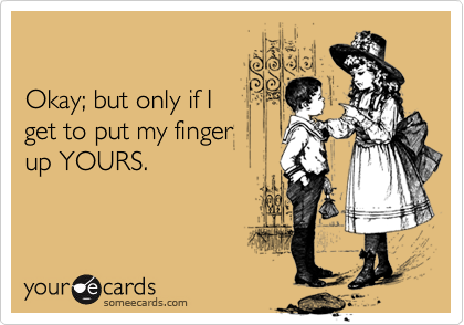 

Okay; but only if I
get to put my finger
up YOURS.