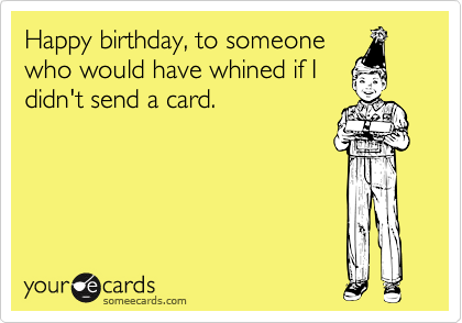 Happy birthday, to someonewho would have whined if Ididn't send a card.