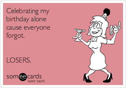 Celebrating my
birthday alone
cause everyone
forgot.


LOSERS. 