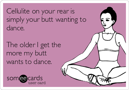 Cellulite on your rear is
simply your butt wanting to
dance.

The older I get the
more my butt
wants to dance.