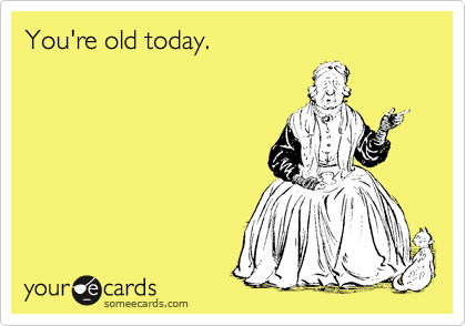 You're old today.