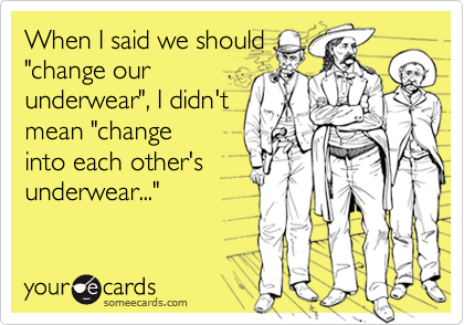 When I said we should"change ourunderwear", I didn'tmean "changeinto each other'sunderwear..."