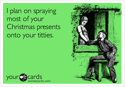 I plan on spraying
most of your
Christmas presents 
onto your titties.