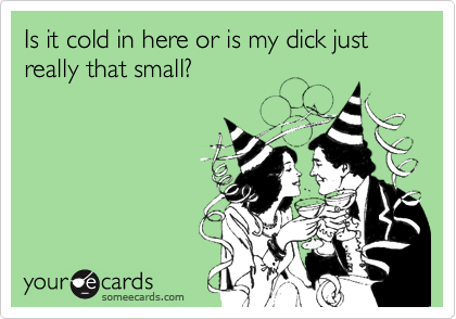 Is it cold in here or is my dick just really that small?
