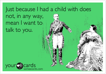 Just because I had a child with does not, in any way,
mean I want to
talk to you.