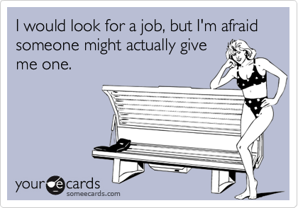 I would look for a job, but I'm afraid someone might actually give
me one.