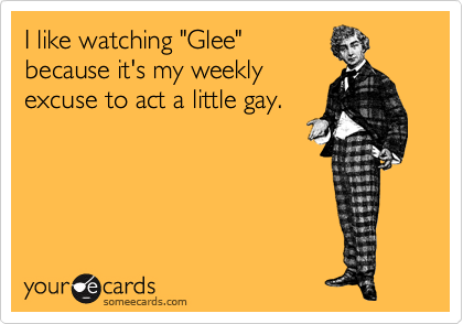 I like watching "Glee"
because it's my weekly
excuse to act a little gay.