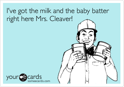 I've got the milk and the baby batter
right here Mrs. Cleaver!