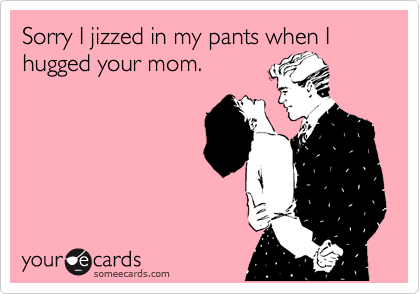 Sorry I jizzed in my pants when I hugged your mom.