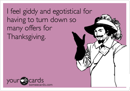 I feel giddy and egotistical for
having to turn down so
many offers for
Thanksgiving.