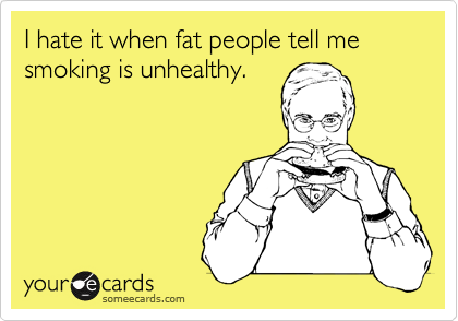 I hate it when fat people tell me smoking is unhealthy.