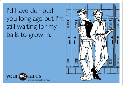 I'd have dumped
you long ago but I'm 
still waiting for my 
balls to grow in.