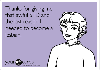 Thanks for giving me
that awful STD and
the last reason I
needed to become a
lesbian.
