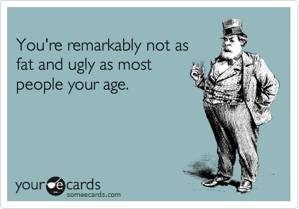 
You're remarkably not as 
fat and ugly as most
people your age.