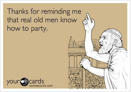 Thanks for reminding me
that real old men know
how to party.