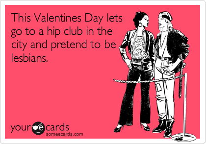 This Valentines Day lets
go to a hip club in the
city and pretend to be
lesbians.