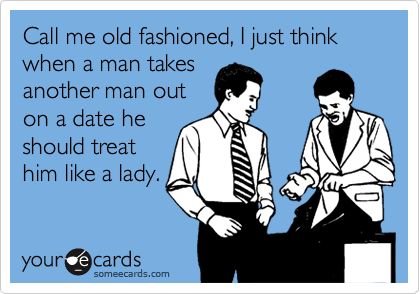 Call me old fashioned, I just think when a man takes 
another man out
on a date he
should treat
him like a lady.