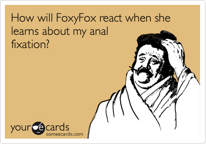 How will FoxyFox react when she learns about my anal
fixation?